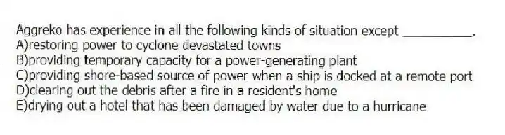 Aggreko has experience in all the following kinds of situation except __________.
A)restoring power to cyclone devastated towns
B)providing temporary capacity for a power-generating plant
C)providing shore-based source of power when a ship is docked at a remote port
D)clearing out the debris after a fire in a resident's home
E)drying out a hotel that has been damaged by water due to a hurricane