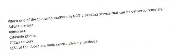 Which one of the following methods is NOT a banking service that can be delivered remotely?
A)Face-to-face.
B)Internet.
C)Mobile phone.
D)Call centers.
E)All of the above are bank service delivery methods.