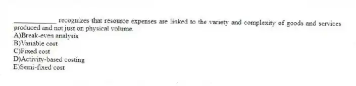 ____________ recognizes that resource expenses are linked to the variety and complexity of goods and services produced and not just on physical volume.
A)Break-even analysis
B)Variable cost
C)Fixed cost
D)Activity-based costing
E)Semi-fixed cost