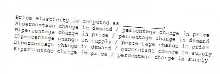 Price elasticity is computed as ____________.
A)percentage change in demand / percentage change in price
B)percentage change in price / percentage change in demand
C)percentage change in supply / percentage change in price
D)percentage change in demand / percentage change in supply
E)percentage change in price / percentage change in supply