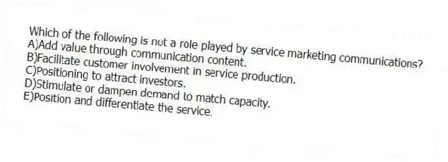 Which of the following is not a role played by service marketing communications?
A)Add value through communication content.
B)Facilitate customer involvement in service production.
C)Positioning to attract investors.
D)Stimulate or dampen demand to match capacity.
E)Position and differentiate the service.