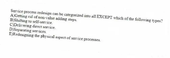 Service process redesign can be categorized into all EXCEPT which of the following types?
A)Getting rid of non-value adding steps.
B)Shifting to self-service.
C)Delivering direct service.
D)Separating services.
E)Redesigning the physical aspect of service processes.