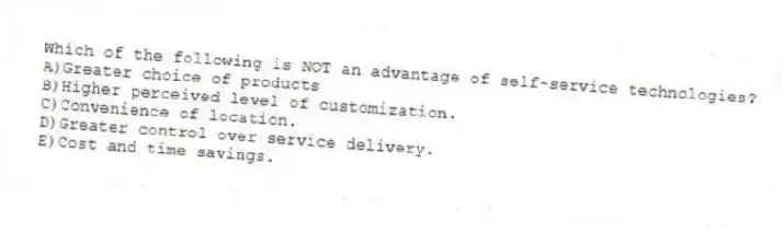 Which of the following is NOT an advantage of self-service technologies?
A)Greater choice of products
B)Higher perceived level of customization.
C)Convenience of location.
D)Greater control over service delivery.
E)Cost and time savings.