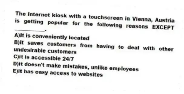The internet kiosk with a touchscreen in Vienna, Austria is getting popular for the following reasons EXCEPT ____________.
A)it is conveniently located
B)it saves customers from having to deal with other undesirable customers
C)it is accessible 24/7
D)it doesn't make mistakes, unlike employees
E)it has easy access to websites