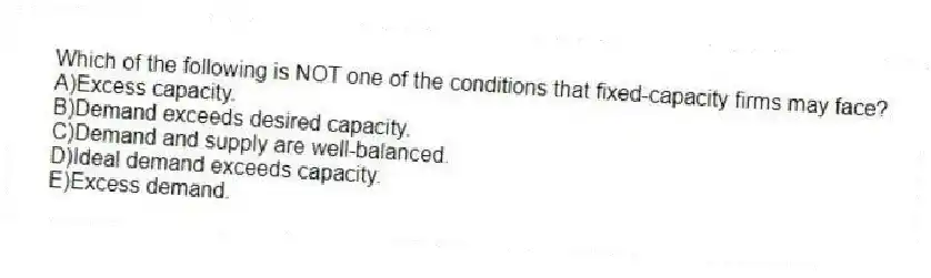 Which of the following is NOT one of the conditions that fixed-capacity firms may face?
A)Excess capacity.
B)Demand exceeds desired capacity.
C)Demand and supply are well-balanced.
D)Ideal demand exceeds capacity.
E)Excess demand.