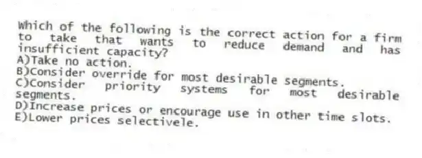 Which of the following is the correct action for a firm to take that wants to reduce demand and has insufficient capacity?
A)Take no action.
B)Consider override for most desirable segments.
C)Consider priority systems for most desirable segments.
D)Increase prices or encourage use in other time slots.
E)Lower prices selectivele.