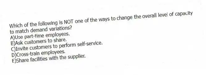 Which of the following is NOT one of the ways to change the overall level of capacity to match demand variations?
A)Use part-time employees.
B)Ask customers to share.
C)Invite customers to perform self-service.
D)Cross-train employees.
E)Share facilities with the supplier.