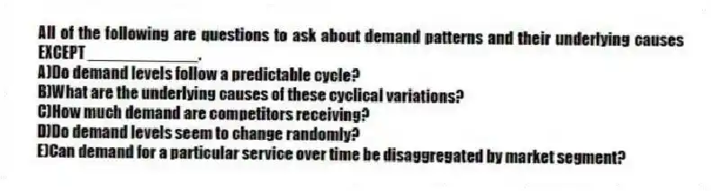All of the following are questions to ask about demand patterns and their underlying causes EXCEPT ____________.
A)Do demand levels follow a predictable cycle?
B)What are the underlying causes of these cyclical variations?
C)How much demand are competitors receiving?
D)Do demand levels seem to change randomly?
E)Can demand for a particular service over time be disaggregated by market segment?