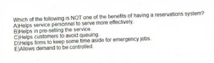 Which of the following is NOT one of the benefits of having a reservations system?
A)Helps service personnel to serve more effectively.
B)Helps in pre-selling the service.
C)Helps customers to avoid queuing.
D)Helps firms to keep some time aside for emergency jobs.
E)Allows demand to be controlled.