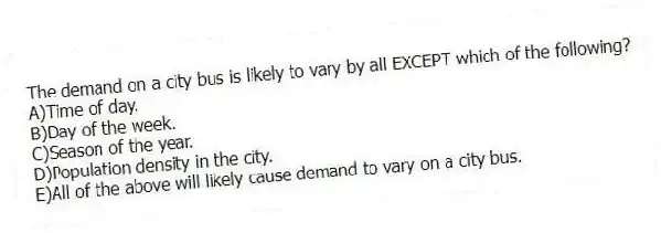 The demand on a city bus is likely to vary by all EXCEPT which of the following?
A)Time of day.
B)Day of the week.
C)Season of the year.
D)Population density in the city.
E)All of the above will likely cause demand to vary on a city bus.