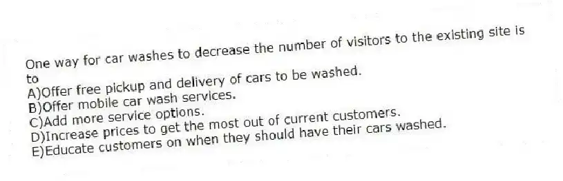 One way for car washes to decrease the number of visitors to the existing site is to
A)Offer free pickup and delivery of cars to be washed.
B)Offer mobile car wash services.
C)Add more service options.
D)Increase prices to get the most out of current customers.
E)Educate customers on when they should have their cars washed.