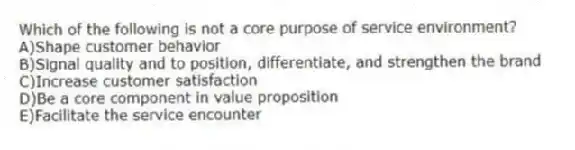 Which of the following is not a core purpose of service environment?
A)Shape customer behavior
B)Signal quality and to position, differentiate, and strengthen the brand
C)Increase customer satisfaction
D)Be a core component in value proposition
E)Facilitate the service encounter