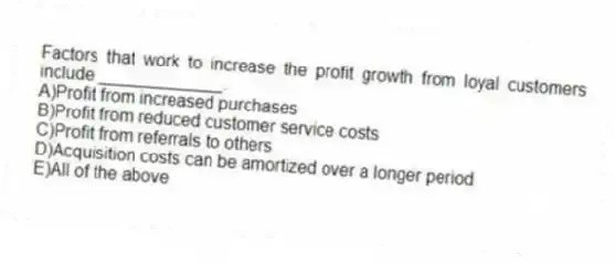 Factors that work to increase the profit growth from loyal customers include _____________.
A)Profit from increased purchases
B)Profit from reduced customer service costs
C)Profit from referrals to others
D)Acquisition costs can be amortized over a longer period
E)All of the above