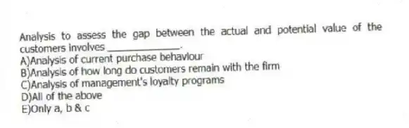 Analysis to assess the gap between the actual and potential value of the customers involves _____________.
A)Analysis of current purchase behaviour
B)Analysis of how long do customers remain with the firm
C)Analysis of management's loyalty programs
D)All of the above
E)Only a, b & c