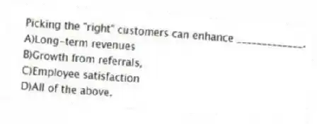 Picking the "right" customers can enhance _____________.
A)Long-term revenues
B)Growth from referrals,
C)Employee satisfaction
D)All of the above.