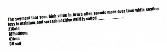 The segment that sees high value in firm's offer, spends more over time while costing less to maintain, and spreads positive WOM is called ___________.
A)Gold
B)Platinum
C)Iron
D)Lead
