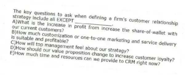 The key questions to ask when defining a firm's customer relationship strategy include all EXCEPT _____________.
A)What is the increase in profit from increase the share-of-wallet with our current customers?
B)How much customization or one-to-one marketing and service delivery is suitable and profitable?
C)How will top management feel about our strategy?
D)How should our value proposition change to increase customer loyalty?
E)How much time and resources can we provide to CRM right now?