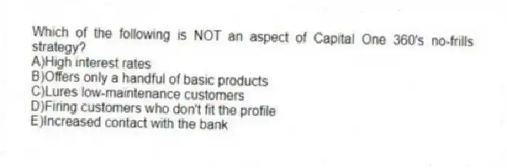 Which of the following is NOT an aspect of Capital One 360's no-frills strategy?
A)High interest rates
B)Offers only a handful of basic products
C)Lures low-maintenance customers
D)Firing customers who don't fit the profile
E)Increased contact with the bank