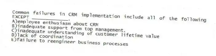 Common failures in CRM implementation include all of the following EXCEPT _____________.
A)employee enthusiasm about CRM
B)inadequate support from top management.
C)inadequate understanding of customer lifetime value
D)lack of coordination
E)failure to reengineer business processes
