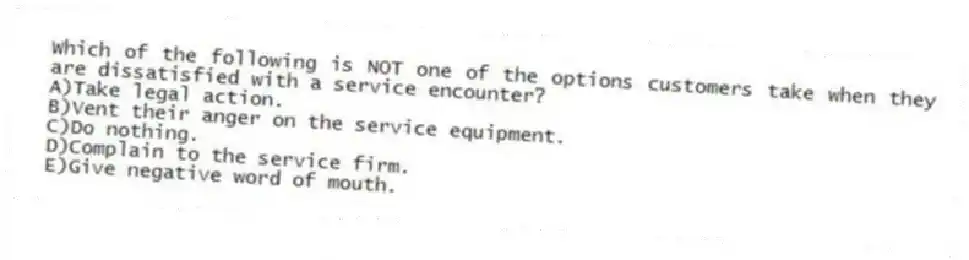 Which of the following is NOT one of the options customers take when they are dissatisfied with a service encounter?
A)Take legal action.
B)Vent their anger on the service equipment.
C)Do nothing.
D)Complain to the service firm.
E)Give negative word of mouth.