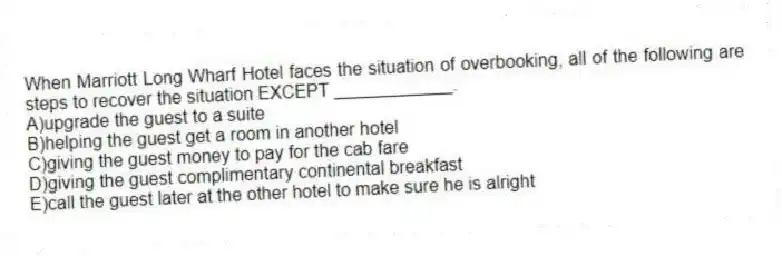 When Marriott Long Wharf Hotel faces the situation of overbooking, all of the following are steps to recover the situation EXCEPT ____________.
A)upgrade the guest to a suite
B)helping the guest get a room in another hotel
C)giving the guest money to pay for the cab fare
D)giving the guest complimentary continental breakfast
E)call the guest later at the other hotel to make sure he is alright