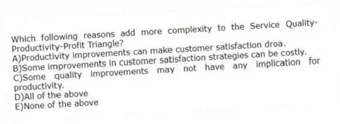 Which following reasons add more complexity to the Service Quality-Productivity-Profit Triangle?
A)Productivity improvements can make customer satisfaction droa.
B)Some improvements in customer satisfaction strategies can be costly.
C)Some quality improvements may not have any implication for productivity.
D)All of the above
E)None of the above