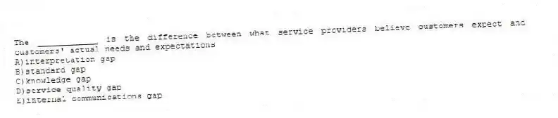 The ____________ is the difference between what service providers believe customers expect and customers' actual needs and expectations
A)interpretation gap
B)standard gap
C)knowledge gap
D)service quality gap
E)internal communications gap
