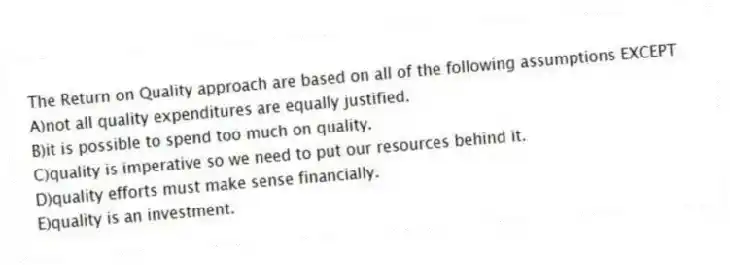 The Return on Quality approach are based on all of the following assumptions EXCEPT
A)not all quality expenditures are equally justified.
B)it is possible to spend too much on quality.
C)quality is imperative so we need to put our resources behind it.
D)quality efforts must make sense financially.
E)quality is an investment.