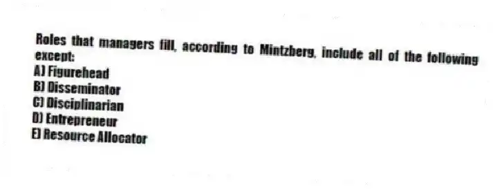Roles that managers fill, according to Mintzberg, include all of the following except:
A) Figurehead
B) Disseminator
C) Disciplinarian
D) Entrepreneur
E) Resource Allocator