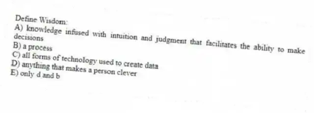 Define Wisdom:
A) knowledge infused with intuition and judgment that facilitates the ability to make decisions
B) a process
C) all forms of technology used to create data
D) anything that makes a person clever
E) only d and b