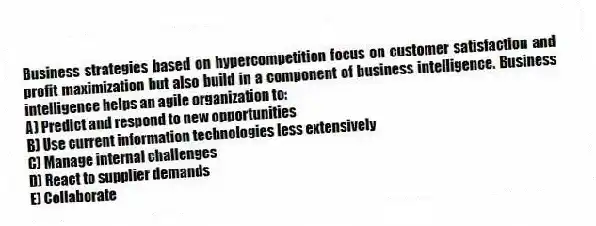 Business strategies based on hypercompetition focus on customer satisfaction and profit maximization but also build in a component of business intelligence. Business intelligence helps an agile organization to:
A) Predict and respond to new opportunities
B) Use current information technologies less extensively
C) Manage internal challenges
D) React to supplier demands
E) Collaborate