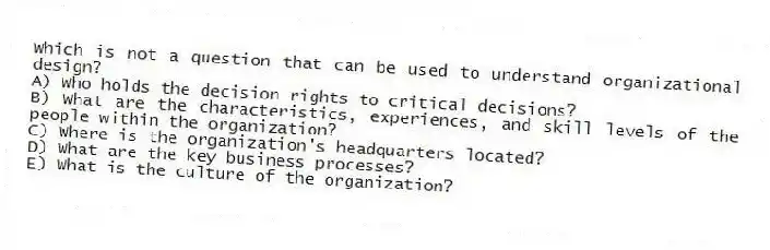 Which is not a question that can be used to understand organizational design?
A) Who holds the decision rights to critical decisions?
B) What are the characteristics, experiences, and skill levels of the people within the organization?
C) Where is the organization's headquarters located?
D) What are the key business processes?
E) What is the culture of the organization?