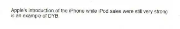 Apple's introduction of the iPhone while iPod sales were still very strong is an example of DYB.
