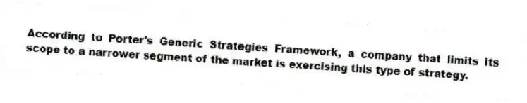 According to Porter's Generic Strategies Framework, a company that limits its scope to a narrower segment of the market is exercising this type of strategy.