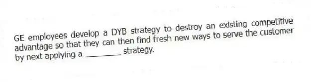 GE employees develop a DYB strategy to destroy an existing competitive advantage so that they can then find fresh new ways to serve the customer by next applying a ________ strategy.