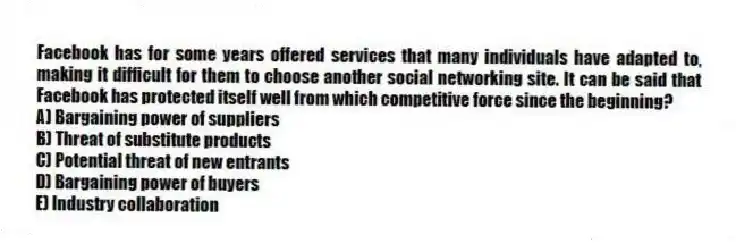 Facebook has for some years offered services that many individuals have adapted to, making it difficult for them to choose another social networking site. It can be said that Facebook has protected itself well from which competitive force since the beginning?
A) Bargaining power of suppliers
B) Threat of substitute products
C) Potential threat of new entrants
D) Bargaining power of buyers
E) Industry collaboration