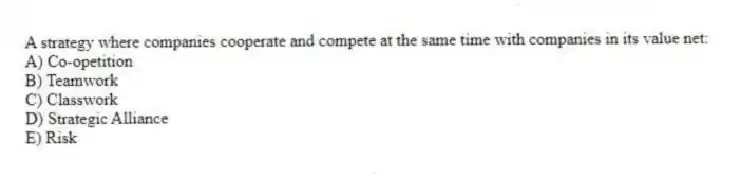 A strategy where companies cooperate and compete at the same time with companies in its value net:
A) Co-opetition
B) Teamwork
C) Classwork
D) Strategic Alliance
E) Risk
