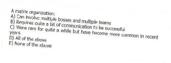A matrix organization:
A) Can involve multiple bosses and multiple teams
B) Requires quite a bit of communication to be successful
C) Were rare for quite a while but have become more common in recent years
D) All of the above
E) None of the above