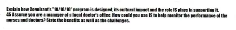 Explain how Cognizant's "10/10/10" program is designed, its cultural impact and the role IS plays in supporting it.
45 Assume you are a manager of a local doctor's office. How could you use IS to help monitor the performance of the nurses and doctors? State the benefits as well as the challenges.