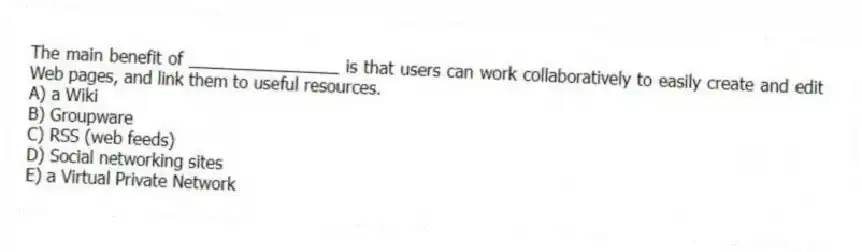 The main benefit of ________________ is that users can work collaboratively to easily create and edit Web pages, and link them to useful resources.
A) a Wiki
B) Groupware
C) RSS (web feeds)
D) Social networking sites
E) a Virtual Private Network