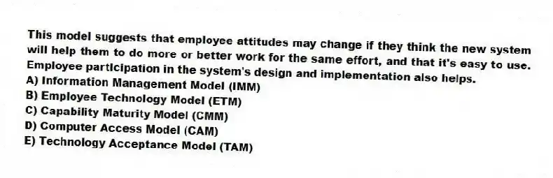 This model suggests that employee attitudes may change if they think the new system will help them to do more or better work for the same effort, and that it's easy to use. Employee participation in the system's design and implementation also helps.
A) Information Management Model (IMM)
B) Employee Technology Model (ETM)
C) Capability Maturity Model (CMM)
D) Computer Access Model (CAM)
E) Technology Acceptance Model (TAM)