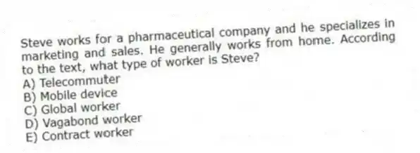 Steve works for a pharmaceutical company and he specializes in marketing and sales. He generally works from home. According to the text, what type of worker is Steve?
A) Telecommuter
B) Mobile device
C) Global worker
D) Vagabond worker
E) Contract worker