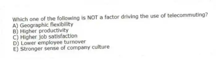 Which one of the following is NOT a factor driving the use of telecommuting?
A) Geographic flexibility
B) Higher productivity
C) Higher job satisfaction
D) Lower employee turnover
E) Stronger sense of company culture