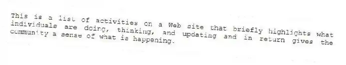This is a list of activities on a Web site that briefly highlights what individuals are doing, thinking, and updating and in return gives the community a sense of what is happening.