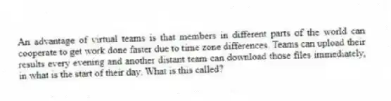 An advantage of virtual teams is that members in different parts of the world can cooperate to get work done faster due to time zone differences. Teams can upload their results every evening and another distant team can download those files immediately, in what is the start of their day. What is this called?