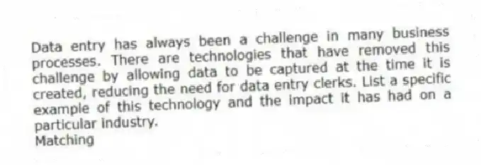 Data entry has always been a challenge in many business processes. There are technologies that have removed this challenge by allowing data to be captured at the time it is created, reducing the need for data entry clerks. List a specific example of this technology and the impact it has had on a particular industry.
Matching