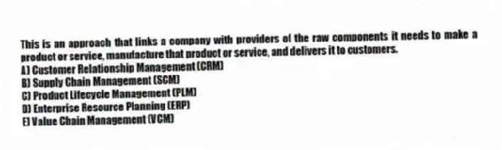 This is an approach that links a company with providers of the raw components it needs to make a product or service, manufacture that product or service, and delivers it to customers.
A) Customer Relationship Management (CRM)
B) Supply Chain Management (SCM)
C) Product Lifecycle Management (PLM)
D) Enterprise Resource Planning (ERP)
E) Value Chain Management (VCM)