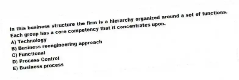 In this business structure the firm is a hierarchy organized around a set of functions. Each group has a core competency that it concentrates upon.
A) Technology
B) Business reengineering approach
C) Functional
D) Process Control
E) Business process