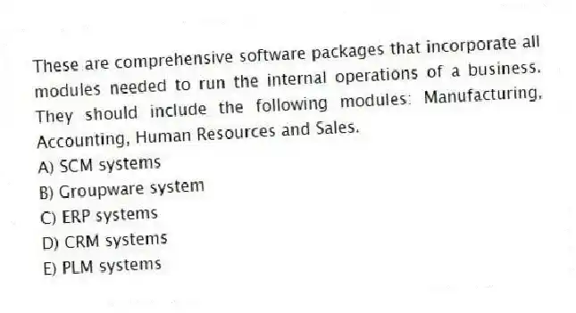 These are comprehensive software packages that incorporate all modules needed to run the internal operations of a business. They should include the following modules: Manufacturing, Accounting, Human Resources and Sales.
A) SCM systems
B) Groupware system
C) ERP systems
D) CRM systems
E) PLM systems