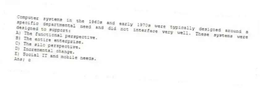 Computer systems in the 1960s and early 1970s were typically designed around a specific departmental need and did not interface very well. These systems were designed to support:
A) The functional perspective.
B) The entire enterprise.
C) The silo perspective.
D) Incremental change.
E) Social IT and mobile needs.
Ans; c